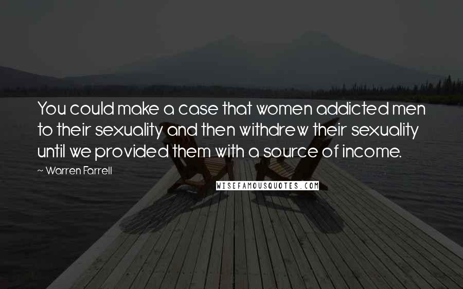 Warren Farrell Quotes: You could make a case that women addicted men to their sexuality and then withdrew their sexuality until we provided them with a source of income.