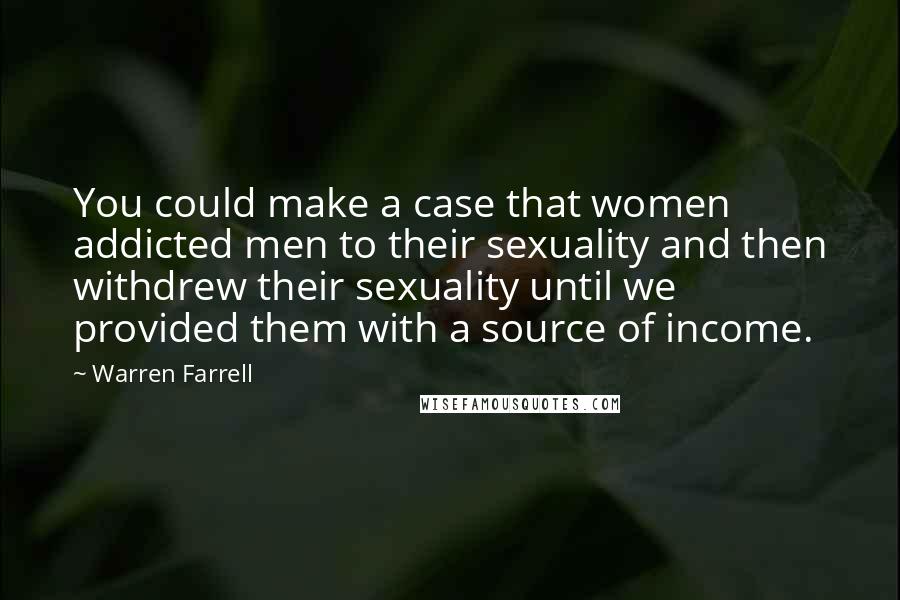 Warren Farrell Quotes: You could make a case that women addicted men to their sexuality and then withdrew their sexuality until we provided them with a source of income.
