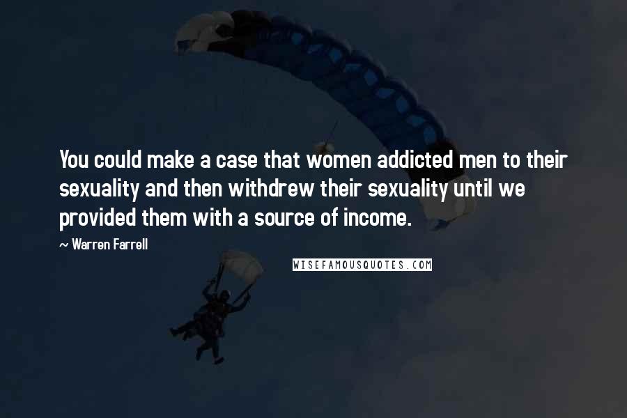 Warren Farrell Quotes: You could make a case that women addicted men to their sexuality and then withdrew their sexuality until we provided them with a source of income.