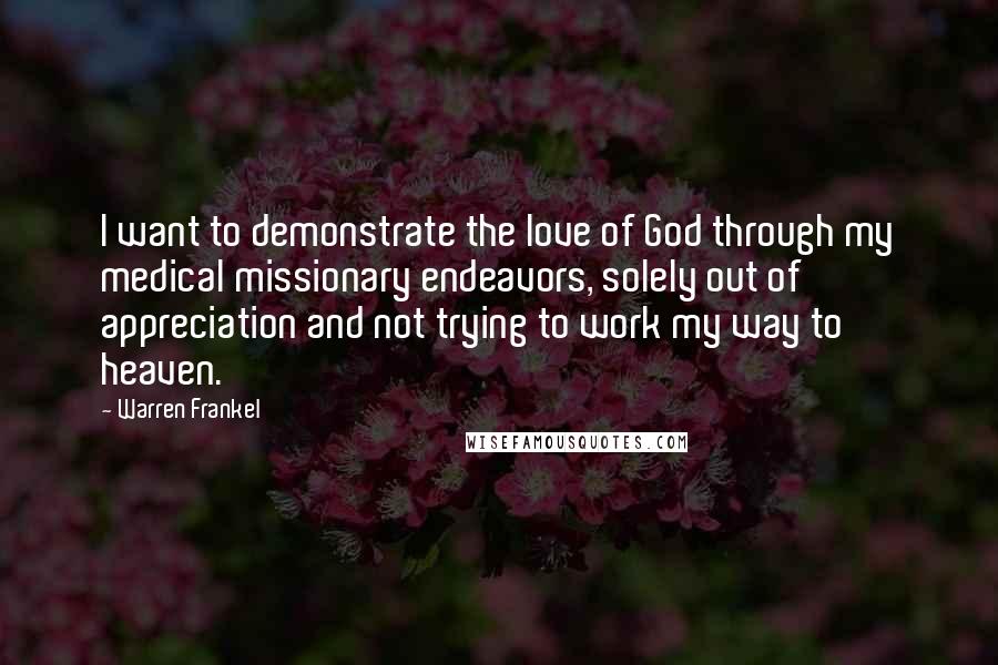Warren Frankel Quotes: I want to demonstrate the love of God through my medical missionary endeavors, solely out of appreciation and not trying to work my way to heaven.