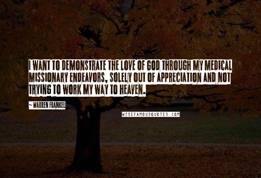 Warren Frankel Quotes: I want to demonstrate the love of God through my medical missionary endeavors, solely out of appreciation and not trying to work my way to heaven.