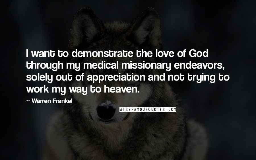 Warren Frankel Quotes: I want to demonstrate the love of God through my medical missionary endeavors, solely out of appreciation and not trying to work my way to heaven.