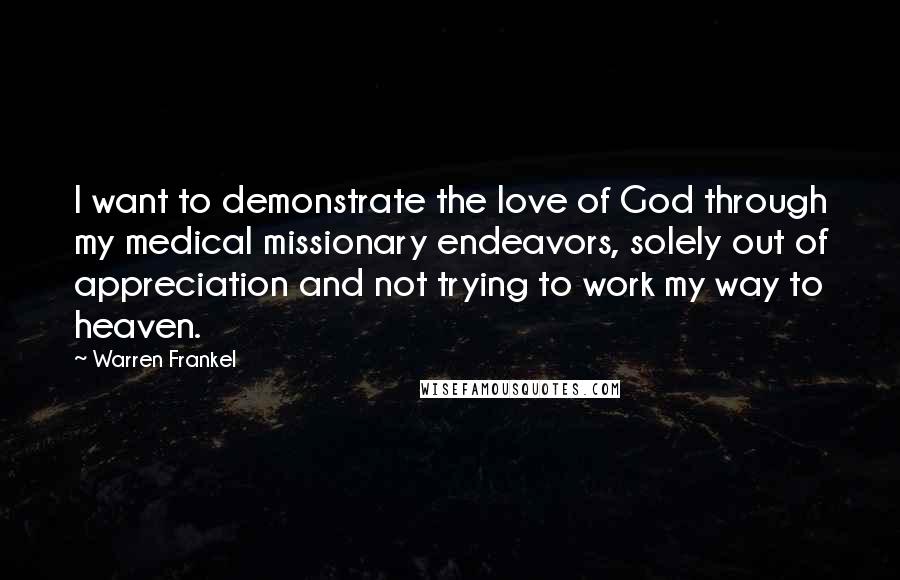 Warren Frankel Quotes: I want to demonstrate the love of God through my medical missionary endeavors, solely out of appreciation and not trying to work my way to heaven.