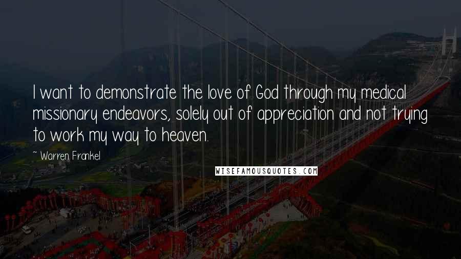 Warren Frankel Quotes: I want to demonstrate the love of God through my medical missionary endeavors, solely out of appreciation and not trying to work my way to heaven.