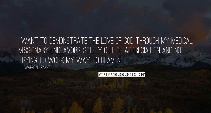 Warren Frankel Quotes: I want to demonstrate the love of God through my medical missionary endeavors, solely out of appreciation and not trying to work my way to heaven.