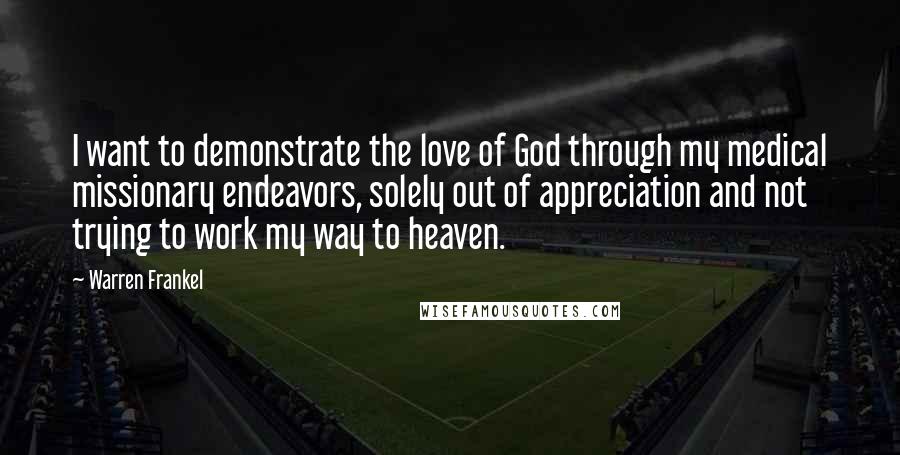 Warren Frankel Quotes: I want to demonstrate the love of God through my medical missionary endeavors, solely out of appreciation and not trying to work my way to heaven.