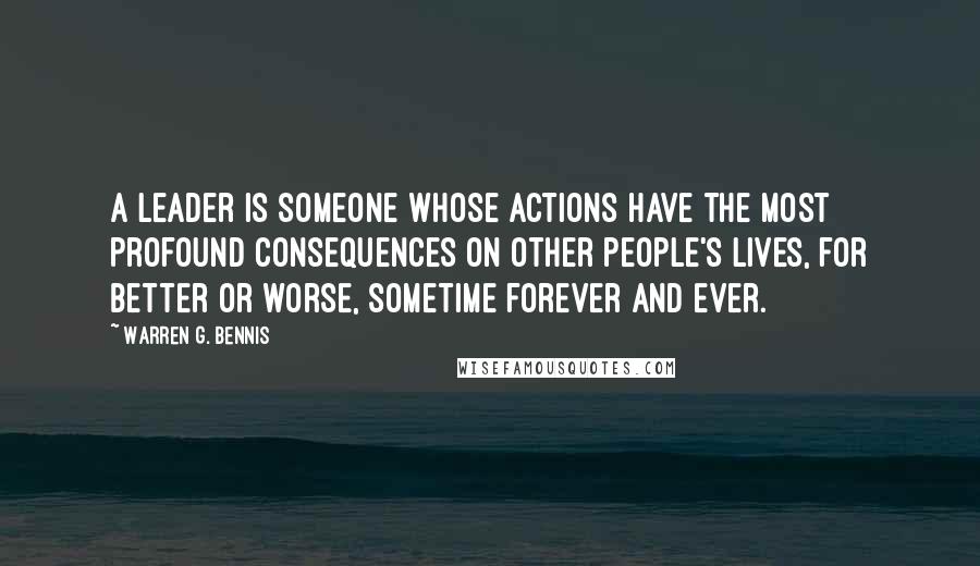 Warren G. Bennis Quotes: A leader is someone whose actions have the most profound consequences on other people's lives, for better or worse, sometime forever and ever.