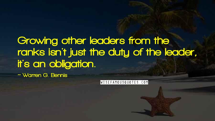 Warren G. Bennis Quotes: Growing other leaders from the ranks isn't just the duty of the leader, it's an obligation.