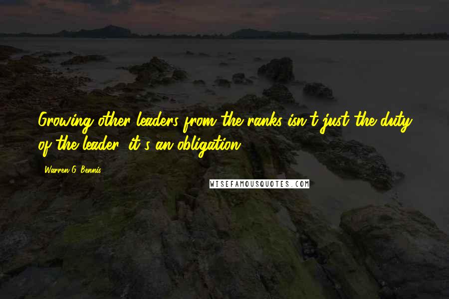 Warren G. Bennis Quotes: Growing other leaders from the ranks isn't just the duty of the leader, it's an obligation.