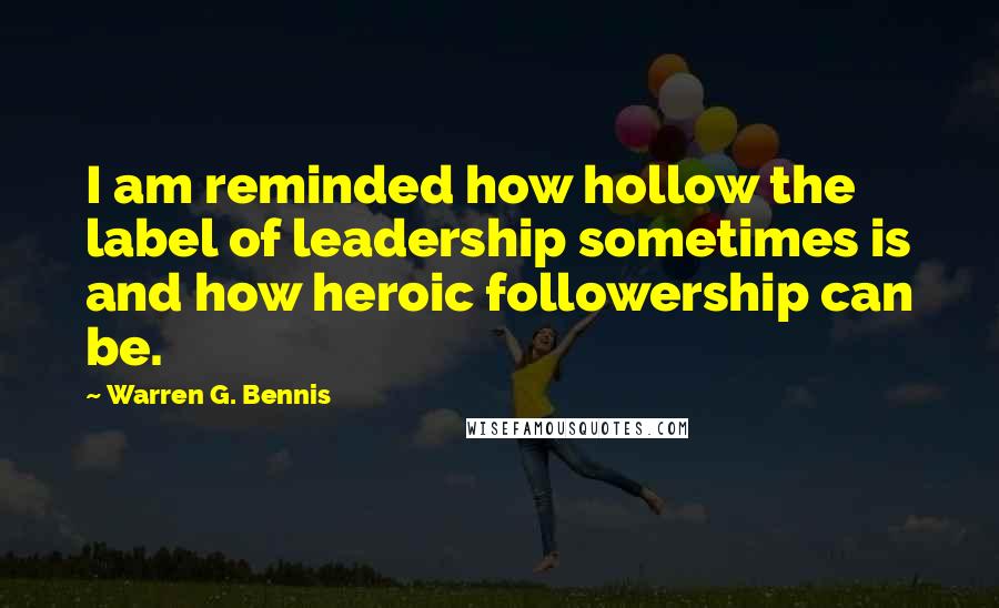 Warren G. Bennis Quotes: I am reminded how hollow the label of leadership sometimes is and how heroic followership can be.