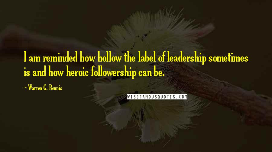 Warren G. Bennis Quotes: I am reminded how hollow the label of leadership sometimes is and how heroic followership can be.