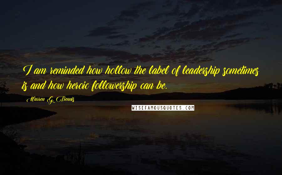 Warren G. Bennis Quotes: I am reminded how hollow the label of leadership sometimes is and how heroic followership can be.