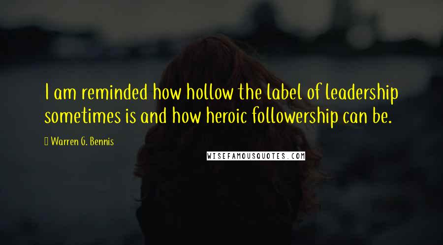 Warren G. Bennis Quotes: I am reminded how hollow the label of leadership sometimes is and how heroic followership can be.