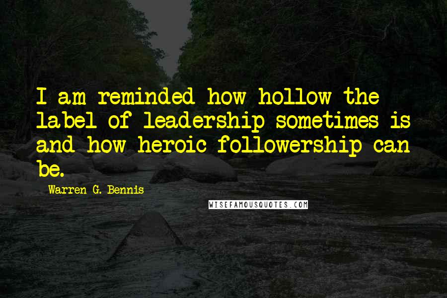 Warren G. Bennis Quotes: I am reminded how hollow the label of leadership sometimes is and how heroic followership can be.