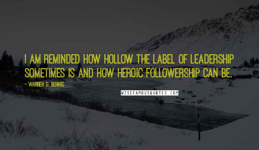 Warren G. Bennis Quotes: I am reminded how hollow the label of leadership sometimes is and how heroic followership can be.