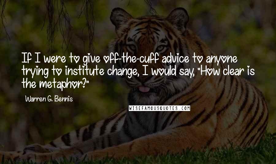 Warren G. Bennis Quotes: If I were to give off-the-cuff advice to anyone trying to institute change, I would say, "How clear is the metaphor?"