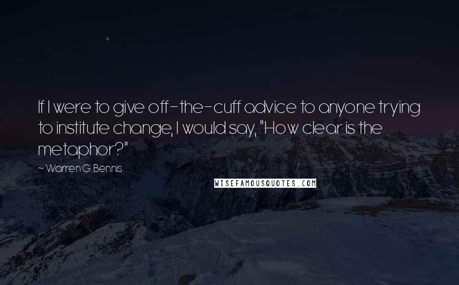 Warren G. Bennis Quotes: If I were to give off-the-cuff advice to anyone trying to institute change, I would say, "How clear is the metaphor?"