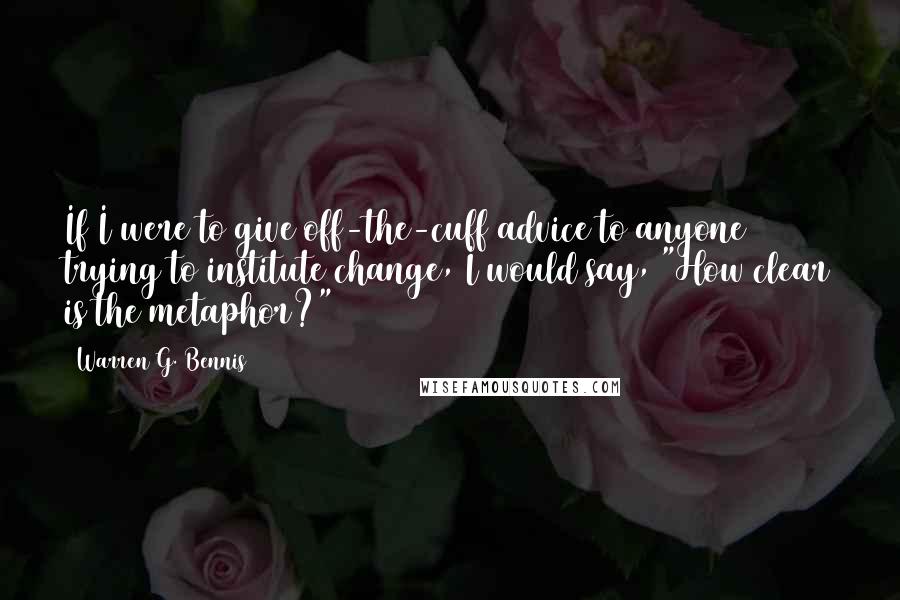 Warren G. Bennis Quotes: If I were to give off-the-cuff advice to anyone trying to institute change, I would say, "How clear is the metaphor?"