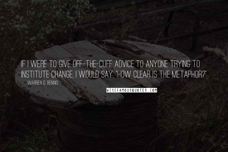 Warren G. Bennis Quotes: If I were to give off-the-cuff advice to anyone trying to institute change, I would say, "How clear is the metaphor?"