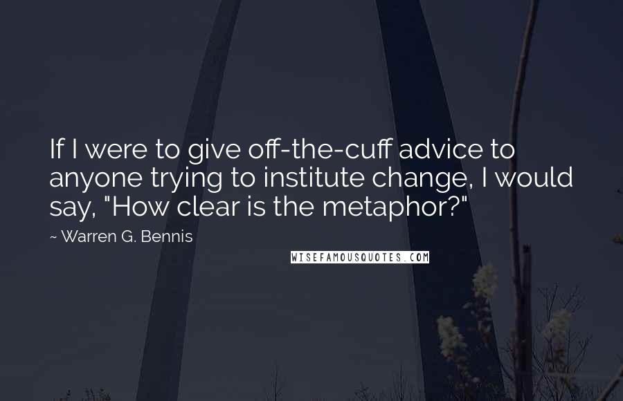 Warren G. Bennis Quotes: If I were to give off-the-cuff advice to anyone trying to institute change, I would say, "How clear is the metaphor?"