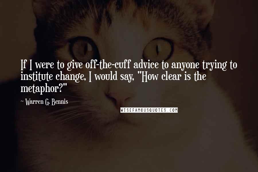 Warren G. Bennis Quotes: If I were to give off-the-cuff advice to anyone trying to institute change, I would say, "How clear is the metaphor?"