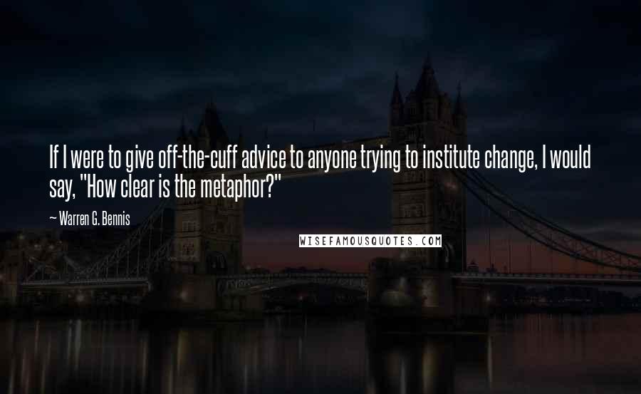 Warren G. Bennis Quotes: If I were to give off-the-cuff advice to anyone trying to institute change, I would say, "How clear is the metaphor?"