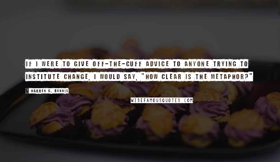 Warren G. Bennis Quotes: If I were to give off-the-cuff advice to anyone trying to institute change, I would say, "How clear is the metaphor?"