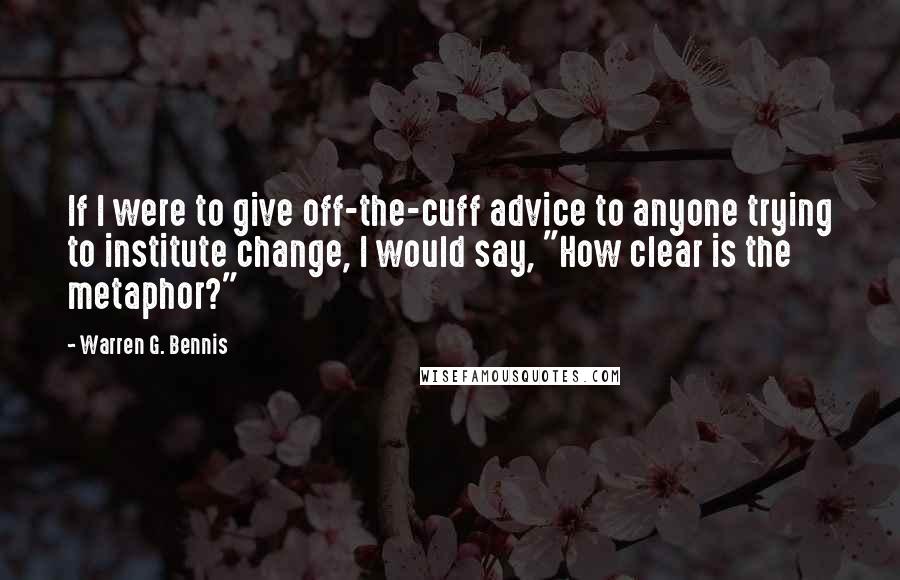 Warren G. Bennis Quotes: If I were to give off-the-cuff advice to anyone trying to institute change, I would say, "How clear is the metaphor?"