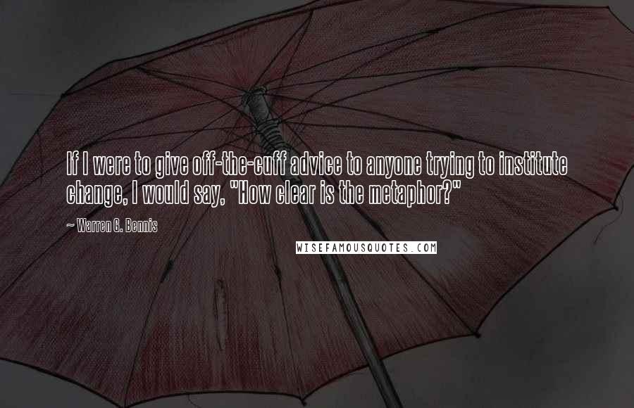 Warren G. Bennis Quotes: If I were to give off-the-cuff advice to anyone trying to institute change, I would say, "How clear is the metaphor?"
