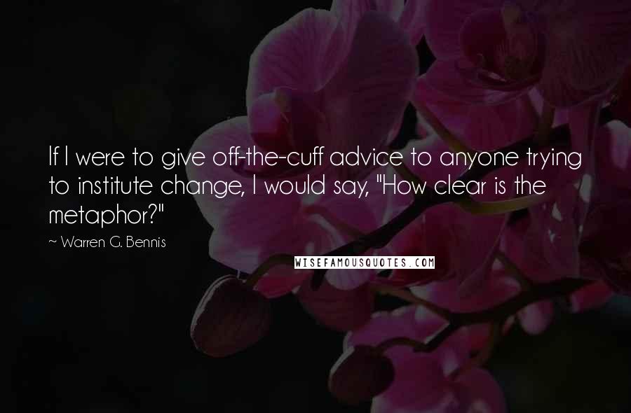 Warren G. Bennis Quotes: If I were to give off-the-cuff advice to anyone trying to institute change, I would say, "How clear is the metaphor?"