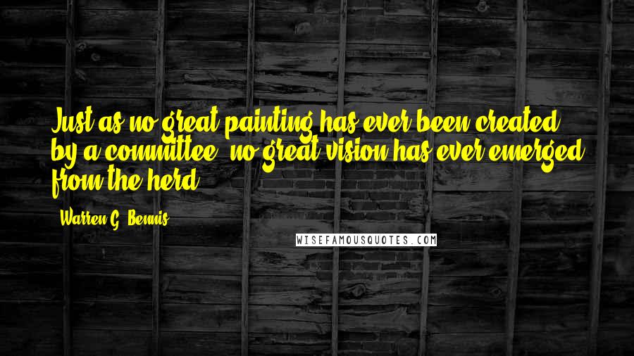 Warren G. Bennis Quotes: Just as no great painting has ever been created by a committee, no great vision has ever emerged from the herd.