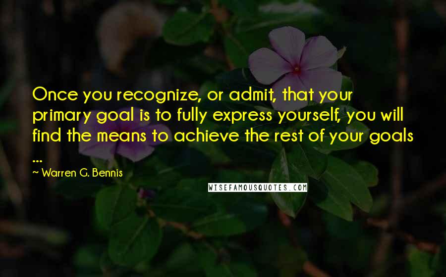Warren G. Bennis Quotes: Once you recognize, or admit, that your primary goal is to fully express yourself, you will find the means to achieve the rest of your goals ...