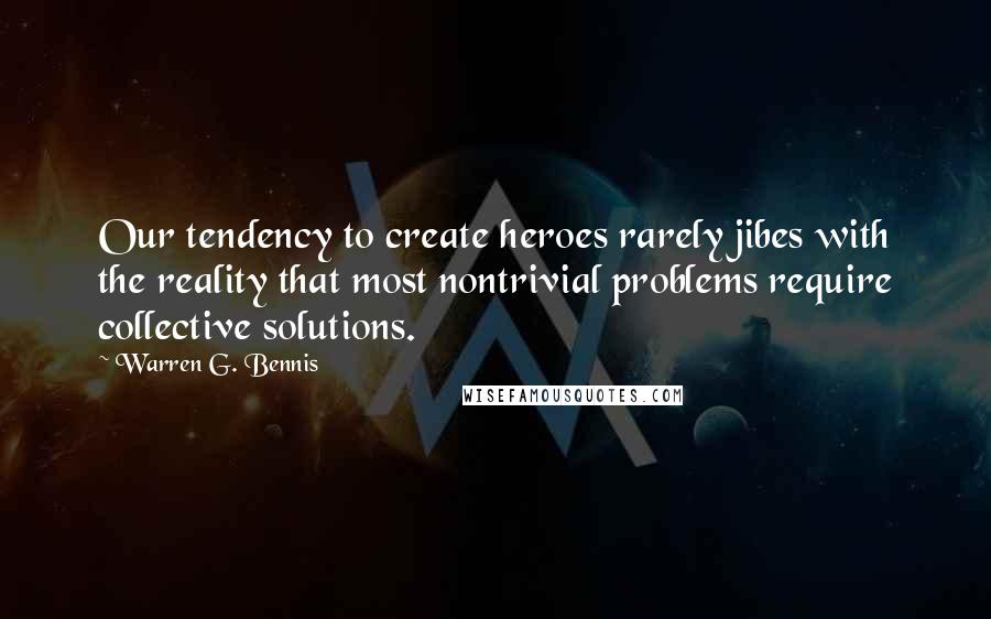 Warren G. Bennis Quotes: Our tendency to create heroes rarely jibes with the reality that most nontrivial problems require collective solutions.