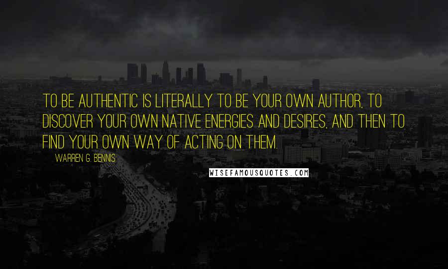 Warren G. Bennis Quotes: To be authentic is literally to be your own author, to discover your own native energies and desires, and then to find your own way of acting on them.