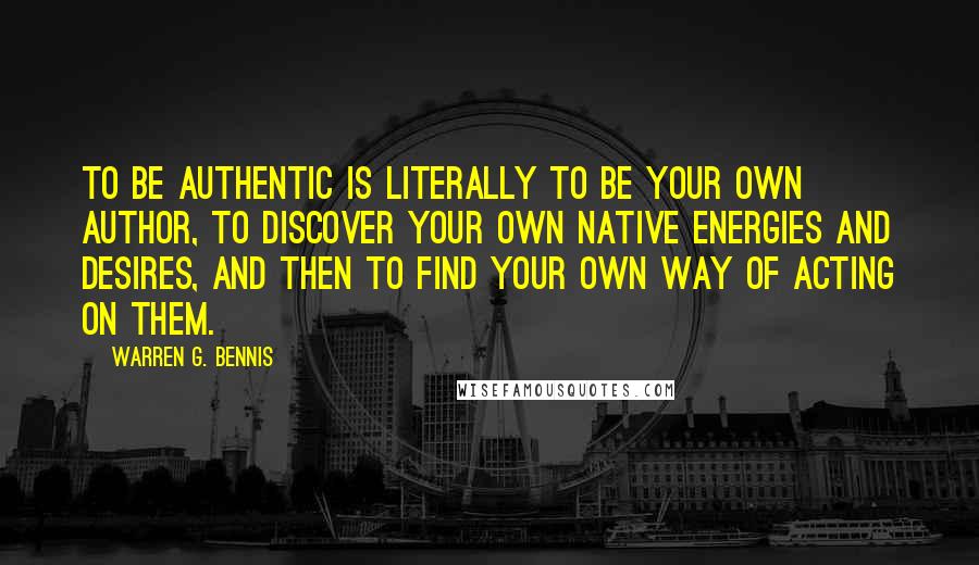 Warren G. Bennis Quotes: To be authentic is literally to be your own author, to discover your own native energies and desires, and then to find your own way of acting on them.