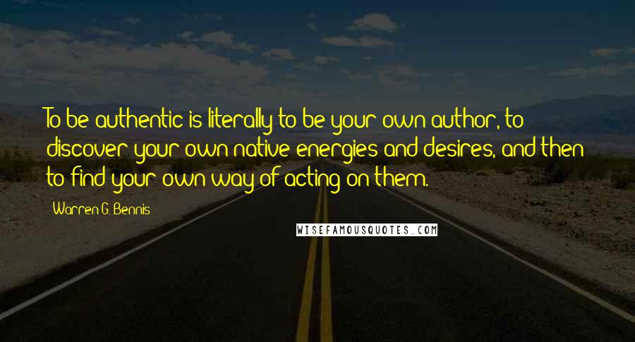 Warren G. Bennis Quotes: To be authentic is literally to be your own author, to discover your own native energies and desires, and then to find your own way of acting on them.