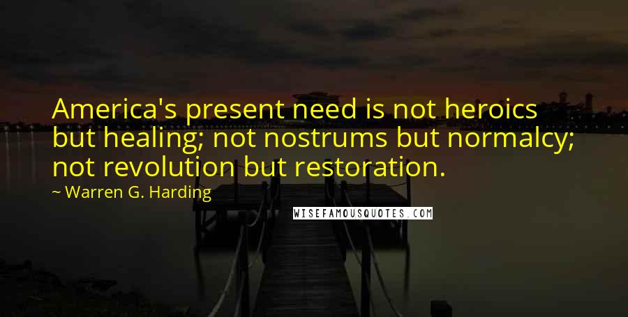 Warren G. Harding Quotes: America's present need is not heroics but healing; not nostrums but normalcy; not revolution but restoration.
