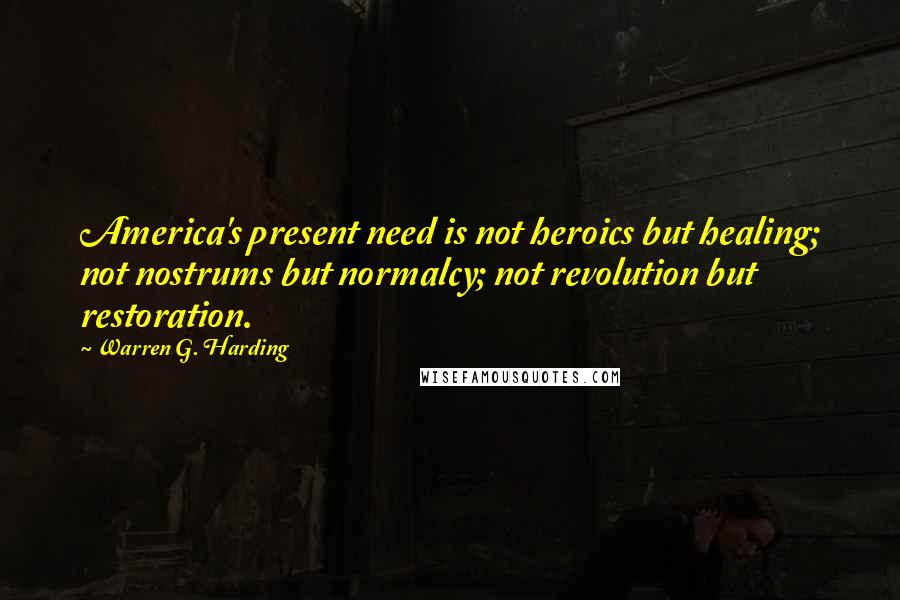 Warren G. Harding Quotes: America's present need is not heroics but healing; not nostrums but normalcy; not revolution but restoration.