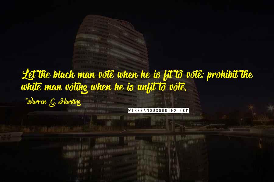 Warren G. Harding Quotes: Let the black man vote when he is fit to vote; prohibit the white man voting when he is unfit to vote.