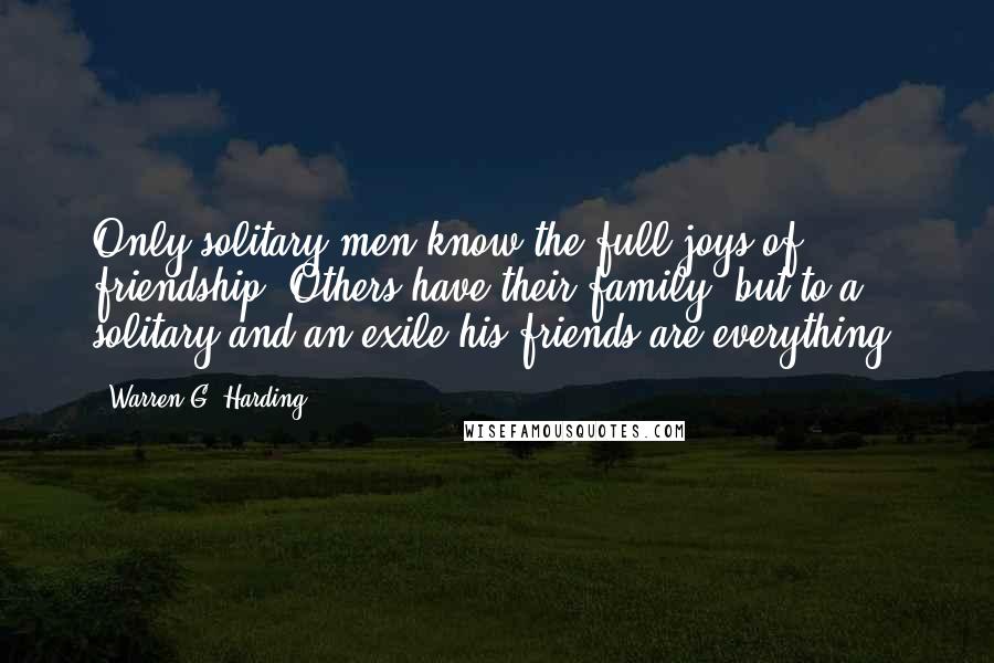 Warren G. Harding Quotes: Only solitary men know the full joys of friendship. Others have their family; but to a solitary and an exile his friends are everything.