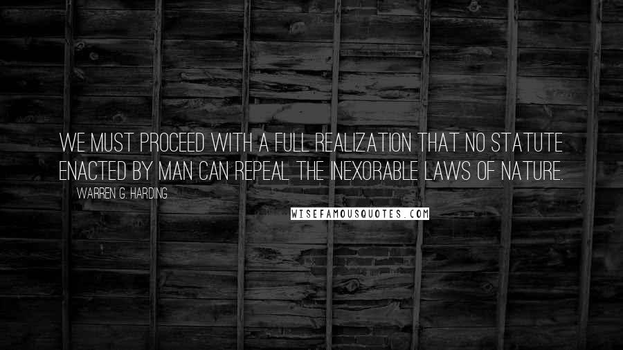 Warren G. Harding Quotes: We must proceed with a full realization that no statute enacted by man can repeal the inexorable laws of nature.