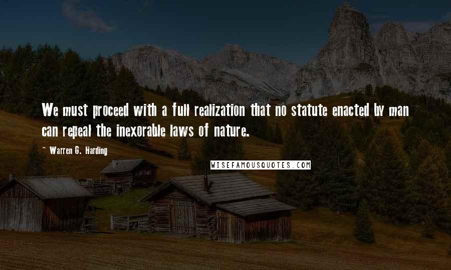 Warren G. Harding Quotes: We must proceed with a full realization that no statute enacted by man can repeal the inexorable laws of nature.