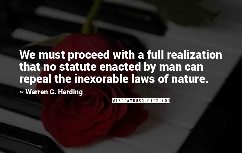 Warren G. Harding Quotes: We must proceed with a full realization that no statute enacted by man can repeal the inexorable laws of nature.