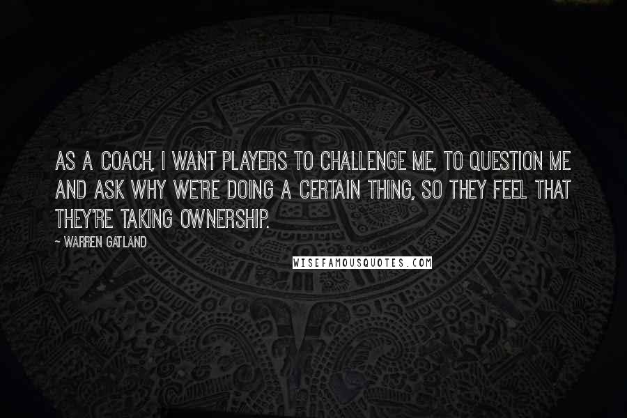 Warren Gatland Quotes: As a coach, I want players to challenge me, to question me and ask why we're doing a certain thing, so they feel that they're taking ownership.