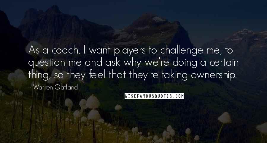 Warren Gatland Quotes: As a coach, I want players to challenge me, to question me and ask why we're doing a certain thing, so they feel that they're taking ownership.