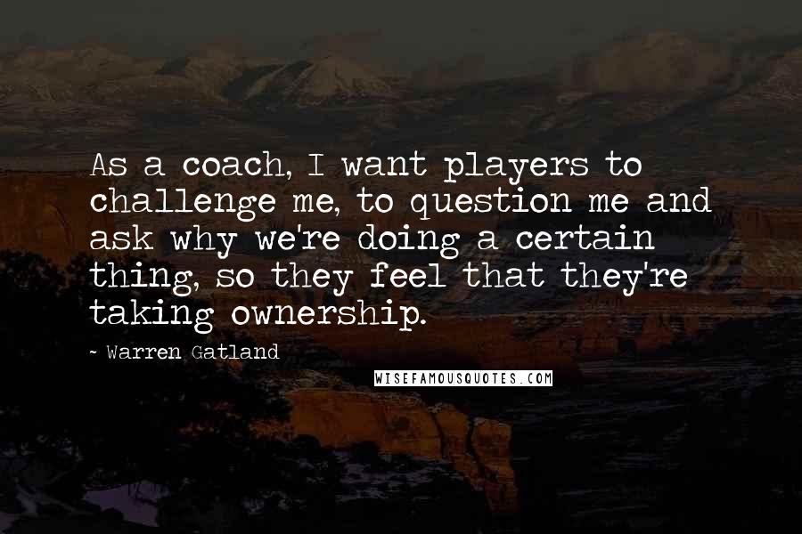 Warren Gatland Quotes: As a coach, I want players to challenge me, to question me and ask why we're doing a certain thing, so they feel that they're taking ownership.