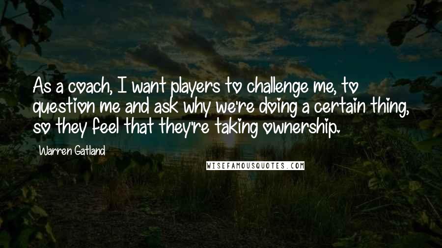 Warren Gatland Quotes: As a coach, I want players to challenge me, to question me and ask why we're doing a certain thing, so they feel that they're taking ownership.