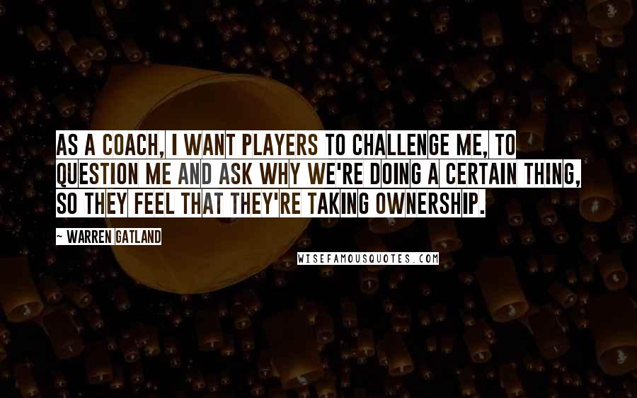 Warren Gatland Quotes: As a coach, I want players to challenge me, to question me and ask why we're doing a certain thing, so they feel that they're taking ownership.