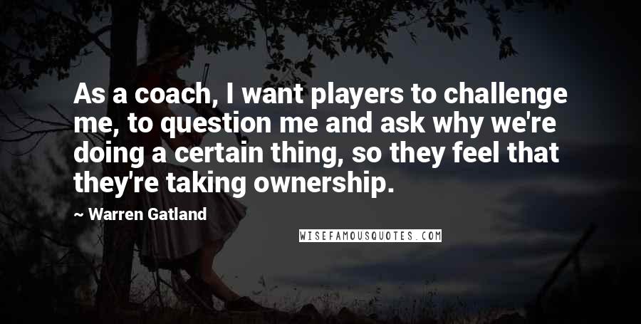 Warren Gatland Quotes: As a coach, I want players to challenge me, to question me and ask why we're doing a certain thing, so they feel that they're taking ownership.