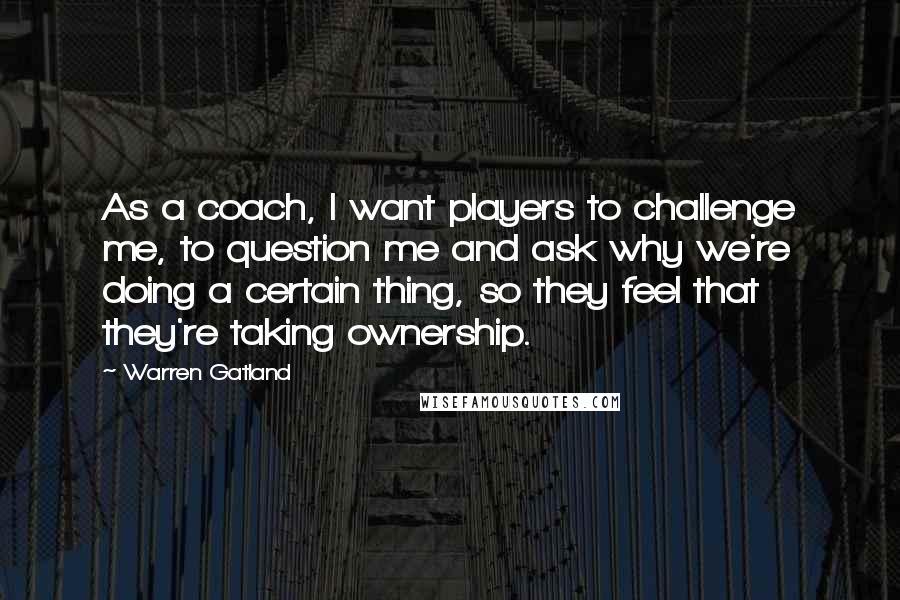 Warren Gatland Quotes: As a coach, I want players to challenge me, to question me and ask why we're doing a certain thing, so they feel that they're taking ownership.